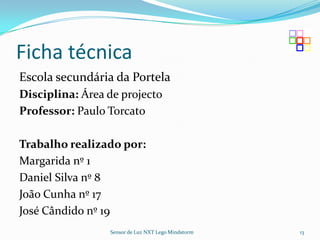 Ficha técnica
Escola secundária da Portela
Disciplina: Área de projecto
Professor: Paulo Torcato

Trabalho realizado por:
Margarida nº 1
Daniel Silva nº 8
João Cunha nº 17
José Cândido nº 19
                 Sensor de Luz NXT Lego Mindstorm   13
 