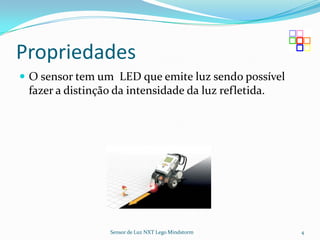 Propriedades
 O sensor tem um LED que emite luz sendo possível
 fazer a distinção da intensidade da luz refletida.




                  Sensor de Luz NXT Lego Mindstorm    4
 
