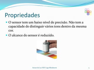 Propriedades
 O sensor tem um baixo nível de precisão. Não tem a
  capacidade de distinguir vários tons dentro da mesma
  cor.
 O alcance do sensor é reduzido.




                 Sensor de Luz NXT Lego Mindstorm        5
 
