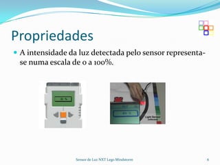 Propriedades
 A intensidade da luz detectada pelo sensor representa-
 se numa escala de 0 a 100%.




                  Sensor de Luz NXT Lego Mindstorm         6
 