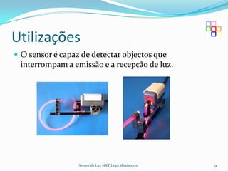 Utilizações
 O sensor é capaz de detectar objectos que
 interrompam a emissão e a recepção de luz.




                  Sensor de Luz NXT Lego Mindstorm   9
 