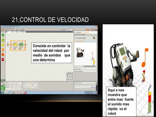 21,CONTROL DE VELOCIDAD 
Consiste en controlar la 
velocidad del robot por 
medio de sonidos que 
uno determina 
Aquí a nos 
muestra que 
entre mas fuerte 
el sonido mas 
rápido va el 
robot 
 
