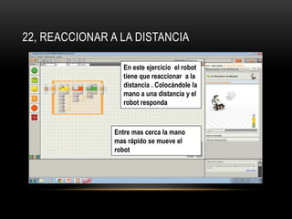 22, REACCIONAR A LA DISTANCIA 
En este ejercicio el robot 
tiene que reaccionar a la 
distancia . Colocándole la 
mano a una distancia y el 
robot responda 
Entre mas cerca la mano 
mas rápido se mueve el 
robot 
 