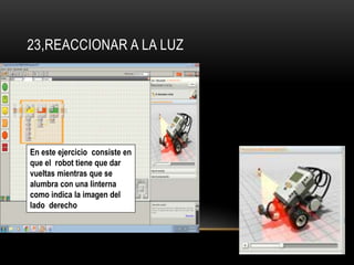 23,REACCIONAR A LA LUZ 
En este ejercicio consiste en 
que el robot tiene que dar 
vueltas mientras que se 
alumbra con una linterna 
como indica la imagen del 
lado derecho 
 