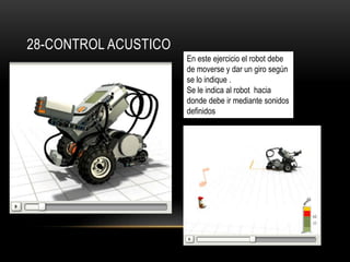 28-CONTROL ACUSTICO 
En este ejercicio el robot debe 
de moverse y dar un giro según 
se lo indique . 
Se le indica al robot hacia 
donde debe ir mediante sonidos 
definidos 
 