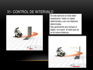 31- CONTROL DE INTERVALO 
En este ejercicio el robot debe 
desplazarse hasta un objeto 
determinado y con una distancia 
determinada . 
Hay apreciamos que aunque el 
objeto se mueve el robot que da 
en la misma distancia 
 