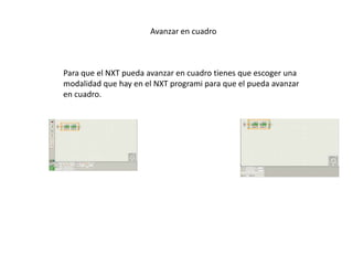 Avanzar en cuadro
Para que el NXT pueda avanzar en cuadro tienes que escoger una
modalidad que hay en el NXT programi para que el pueda avanzar
en cuadro.