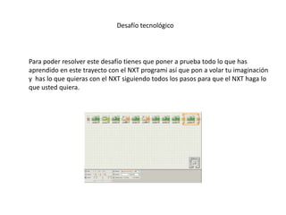 Desafío tecnológico
Para poder resolver este desafío tienes que poner a prueba todo lo que has
aprendido en este trayecto con el NXT programi así que pon a volar tu imaginación
y has lo que quieras con el NXT siguiendo todos los pasos para que el NXT haga lo
que usted quiera.
