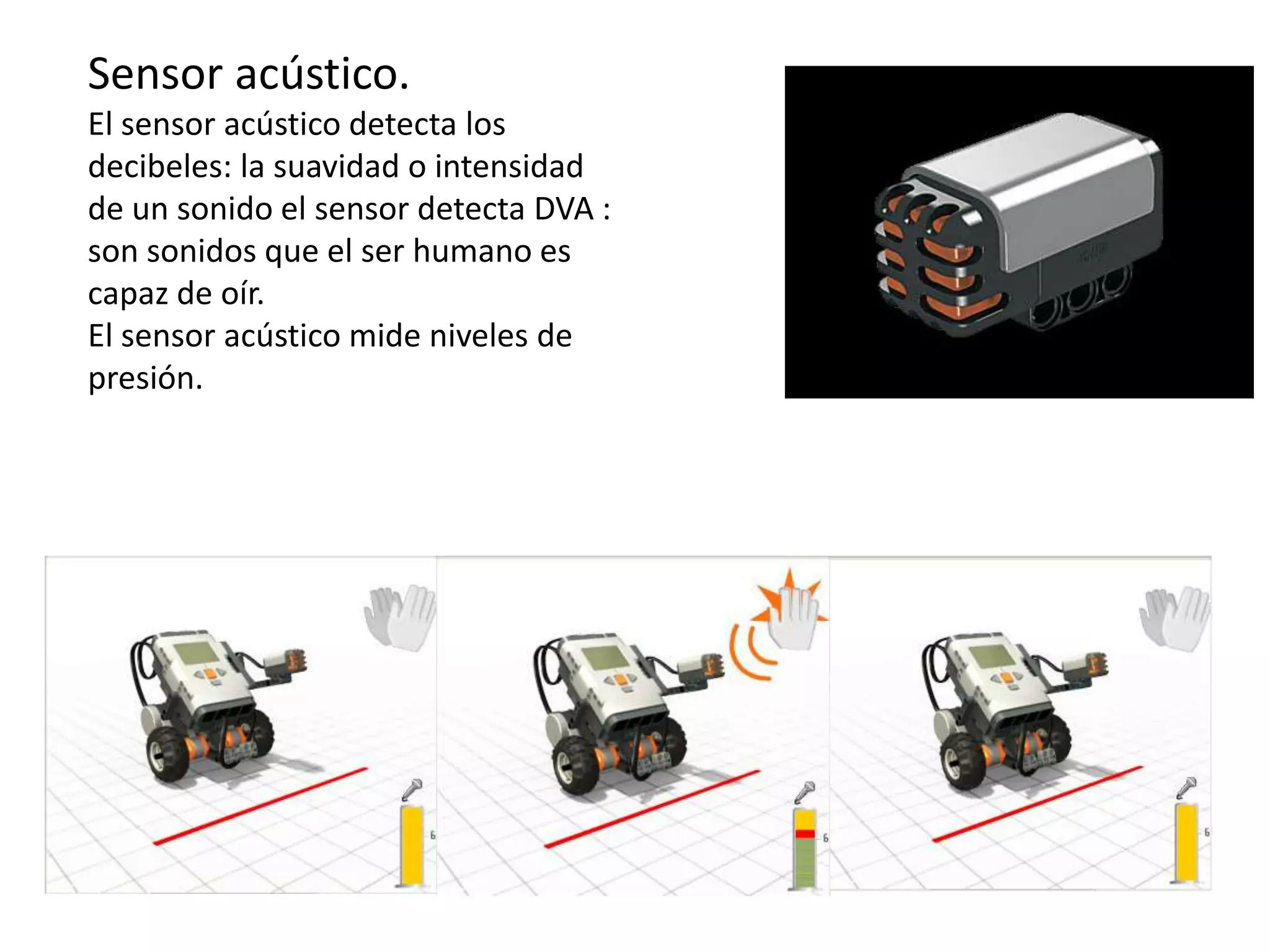 Sensor acústico.
El sensor acústico detecta los
decibeles: la suavidad o intensidad
de un sonido el sensor detecta DVA :
son sonidos que el ser humano es
capaz de oír.
El sensor acústico mide niveles de
presión.