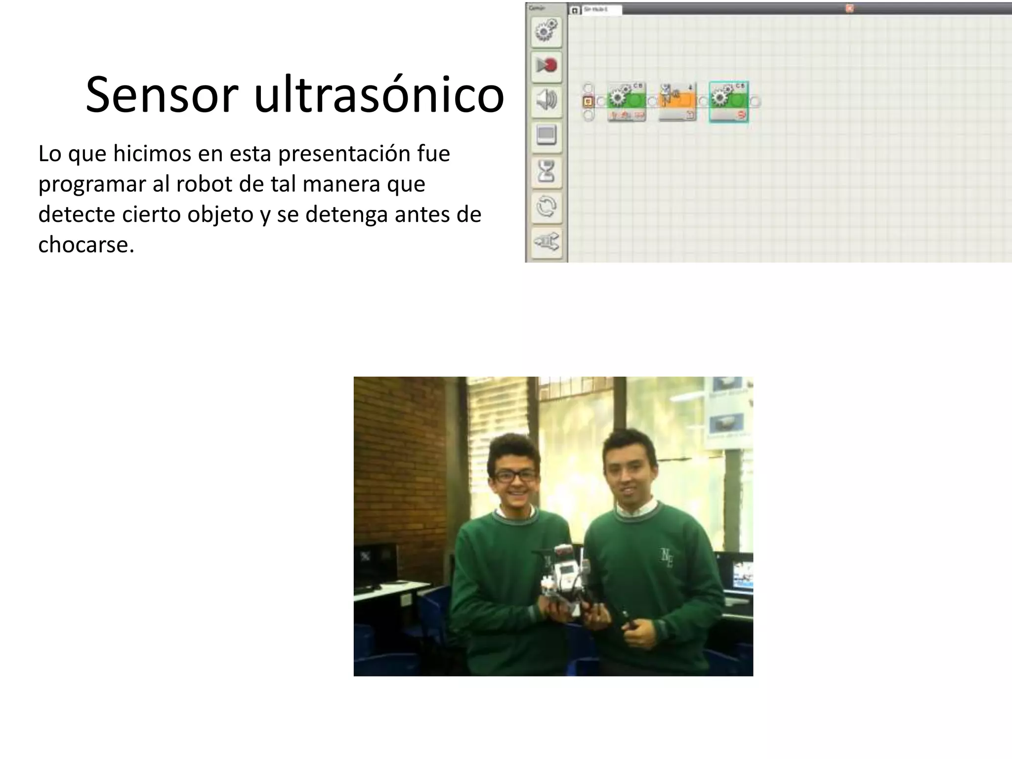 Sensor ultrasónico
Lo que hicimos en esta presentación fue
programar al robot de tal manera que
detecte cierto objeto y se detenga antes de
chocarse.