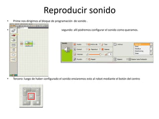 Reproducir sonido
• Prime nos dirigimos al bloque de programación de sonido .
• segundo: allí podremos configurar el sonido como queramos.
• Tercero: luego de haber configurado el sonido enviaremos esto al robot mediante el botón del centro