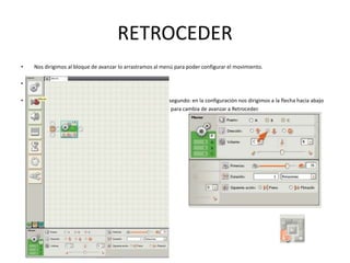 RETROCEDER
• Nos dirigimos al bloque de avanzar lo arrastramos al menú para poder configurar el movimiento.
•
• segundo: en la configuración nos dirigimos a la flecha hacia abajo
para cambia de avanzar a Retroceder.