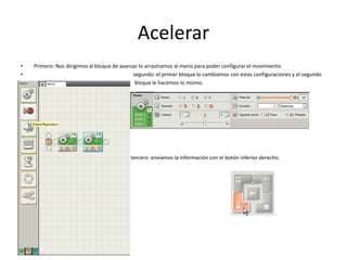 Acelerar
• Primero: Nos dirigimos al bloque de avanzar lo arrastramos al menú para poder configurar el movimiento.
• segundo: el primer bloque lo cambiamos con estas configuraciones y el segundo
• bloque le hacemos lo mismo.
•
tercero: enviamos la información con el botón inferior derecho.