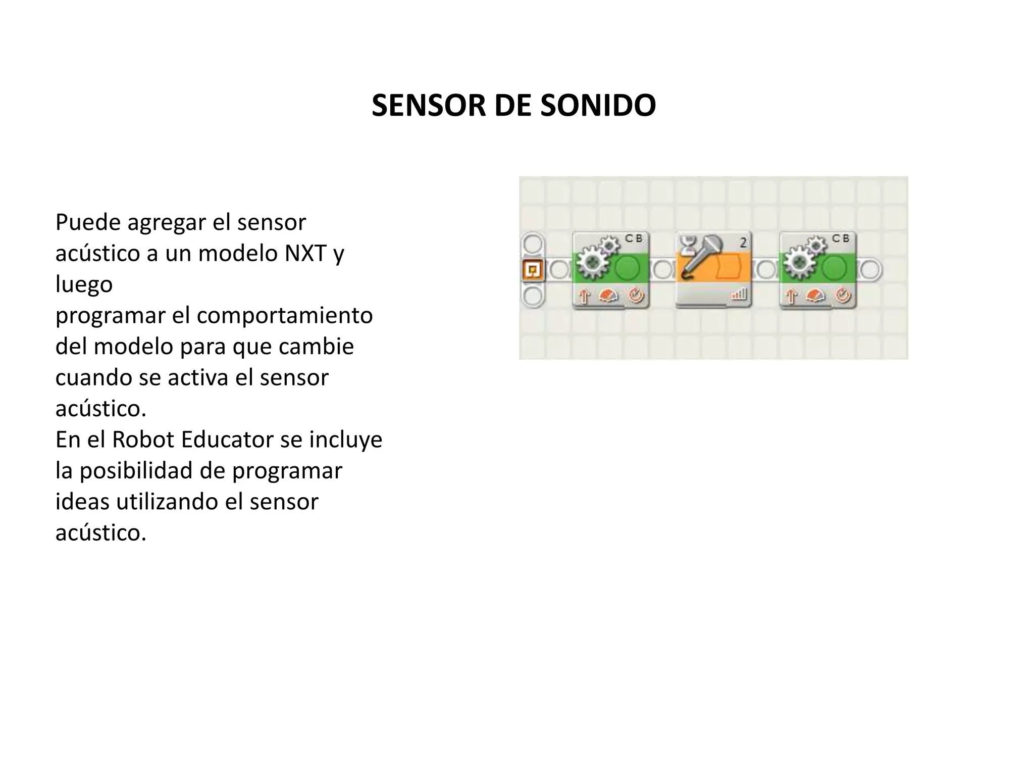 SENSOR DE SONIDO
Puede agregar el sensor
acústico a un modelo NXT y
luego
programar el comportamiento
del modelo para que cambie
cuando se activa el sensor
acústico.
En el Robot Educator se incluye
la posibilidad de programar
ideas utilizando el sensor
acústico.
 