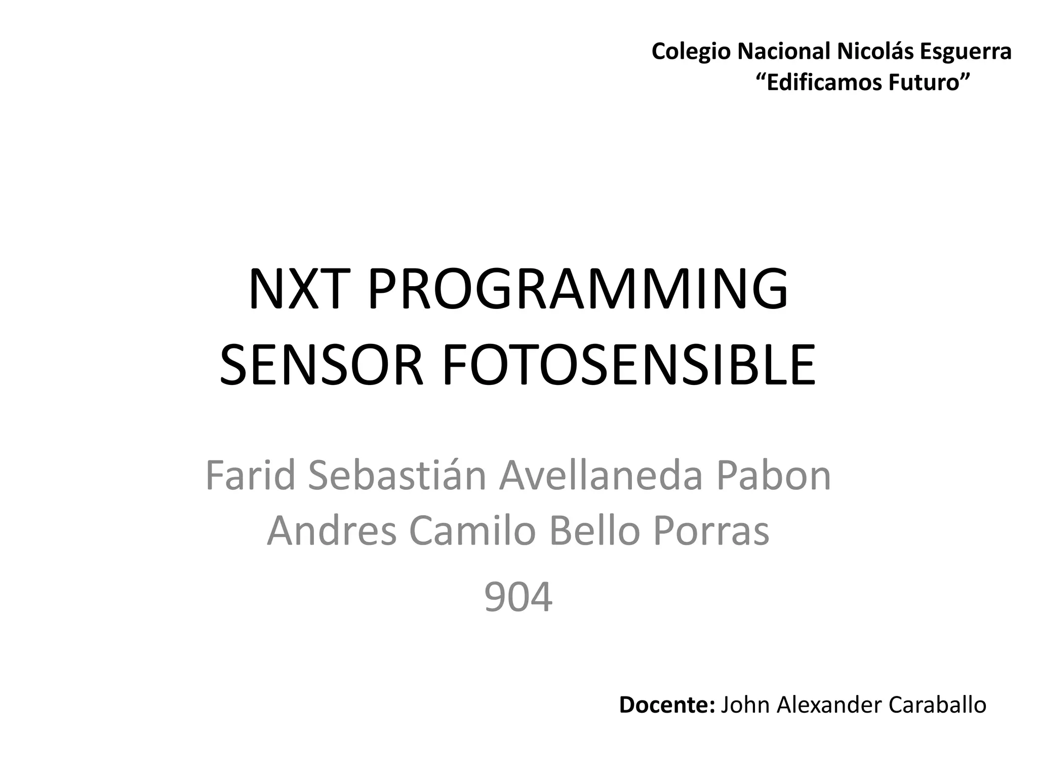 NXT PROGRAMMING
SENSOR FOTOSENSIBLE
Farid Sebastián Avellaneda Pabon
Andres Camilo Bello Porras
904
Docente: John Alexander Caraballo
Colegio Nacional Nicolás Esguerra
“Edificamos Futuro”