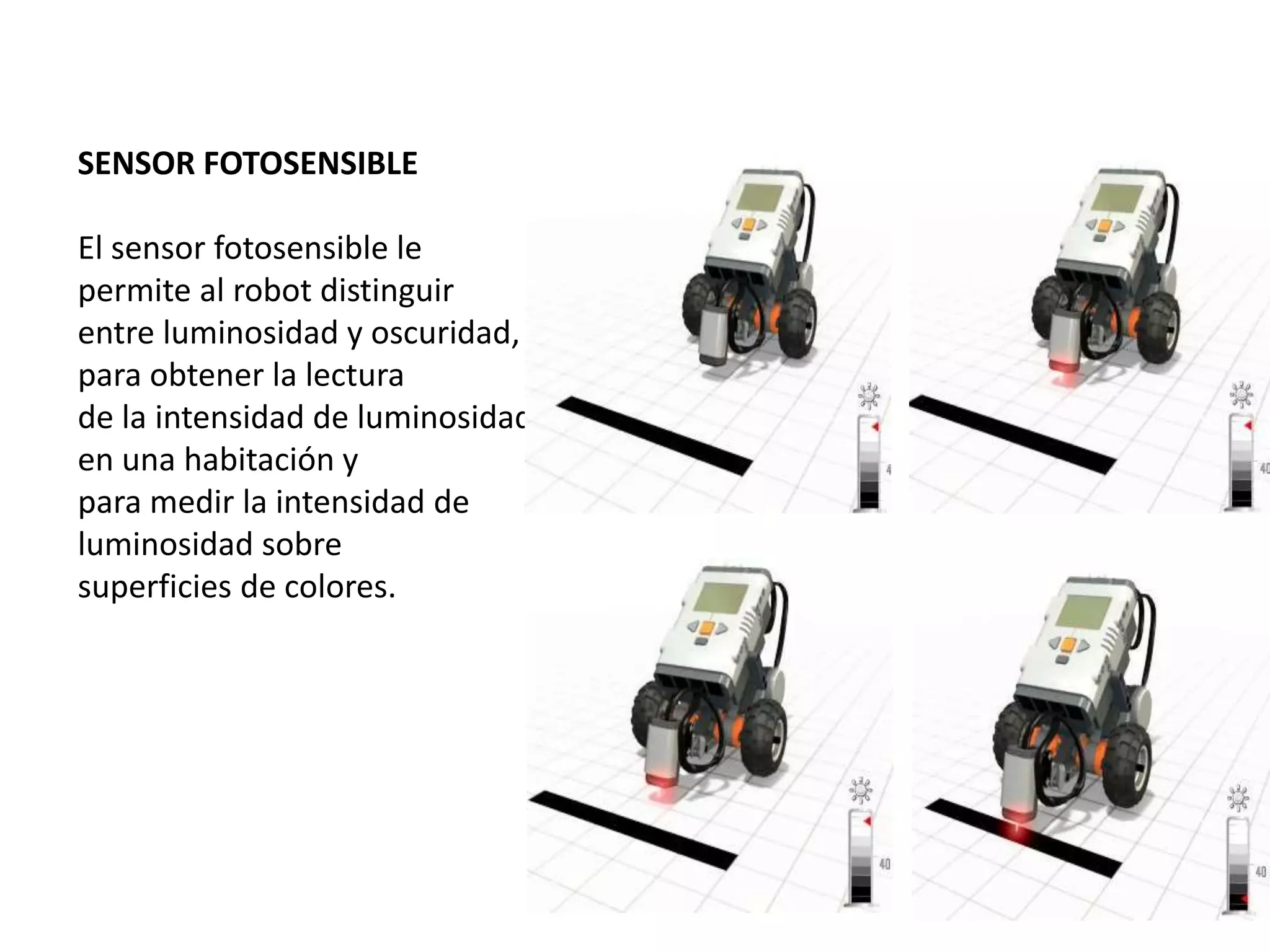 SENSOR FOTOSENSIBLE
El sensor fotosensible le
permite al robot distinguir
entre luminosidad y oscuridad,
para obtener la lectura
de la intensidad de luminosidad
en una habitación y
para medir la intensidad de
luminosidad sobre
superficies de colores.