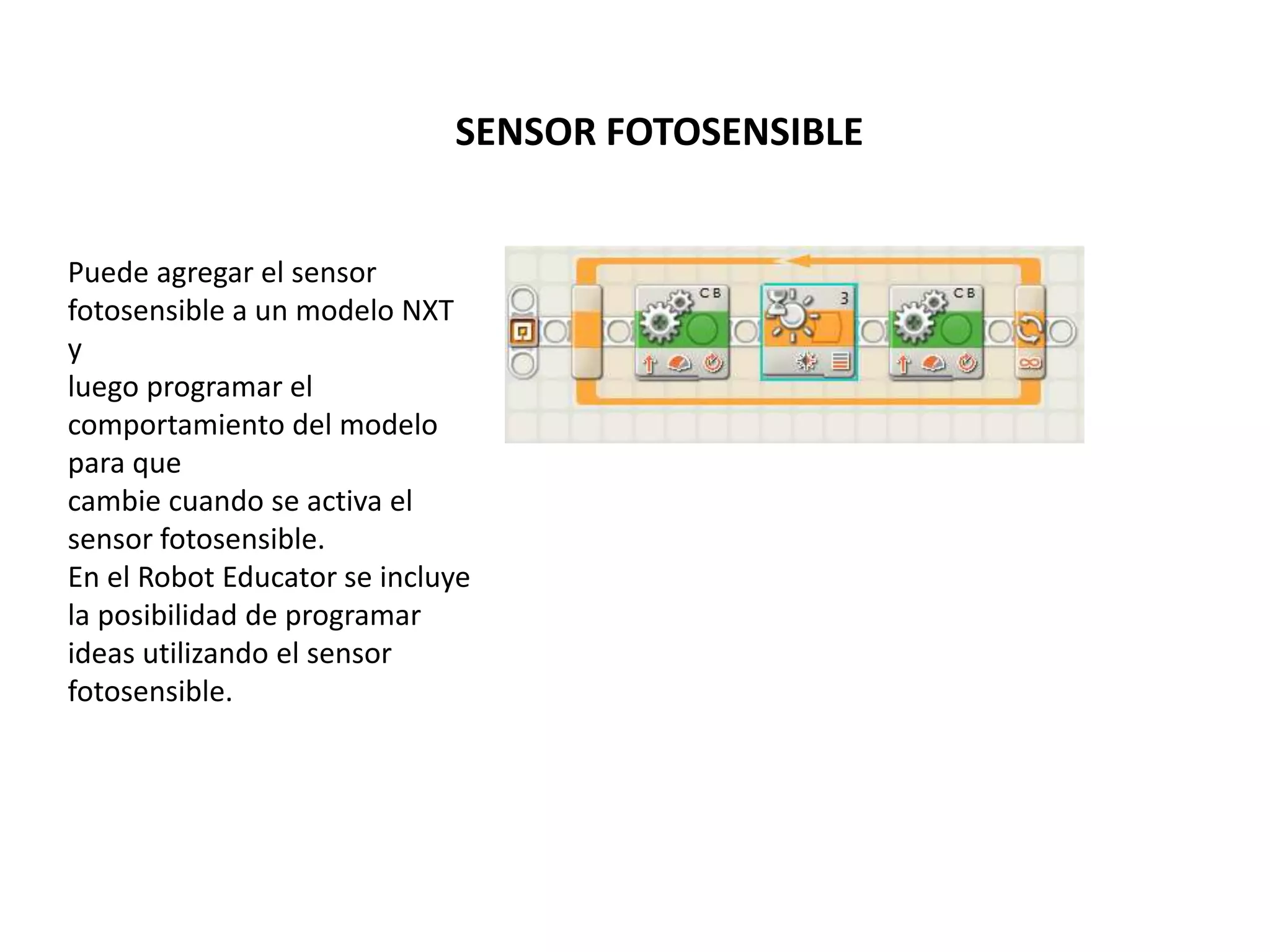 SENSOR FOTOSENSIBLE
Puede agregar el sensor
fotosensible a un modelo NXT
y
luego programar el
comportamiento del modelo
para que
cambie cuando se activa el
sensor fotosensible.
En el Robot Educator se incluye
la posibilidad de programar
ideas utilizando el sensor
fotosensible.