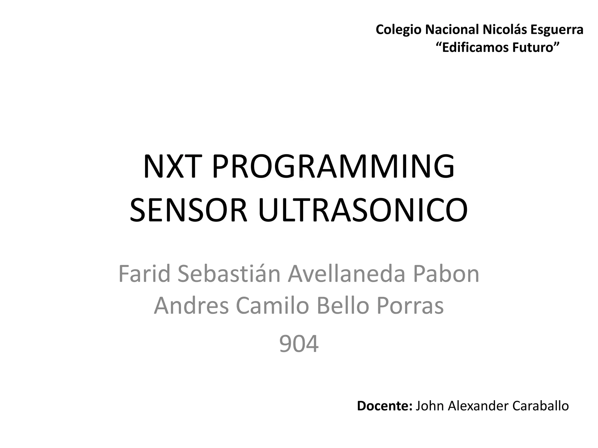 NXT PROGRAMMING
SENSOR ULTRASONICO
Farid Sebastián Avellaneda Pabon
Andres Camilo Bello Porras
904
Docente: John Alexander Caraballo
Colegio Nacional Nicolás Esguerra
“Edificamos Futuro”