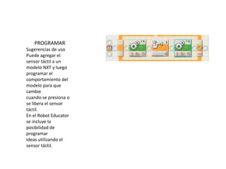 PROGRAMAR
Sugerencias de uso
Puede agregar el
sensor táctil a un
modelo NXT y luego
programar el
comportamiento del
modelo para que
cambie
cuando se presiona o
se libera el sensor
táctil.
En el Robot Educator
se incluye la
posibilidad de
programar
ideas utilizando el
sensor táctil.
