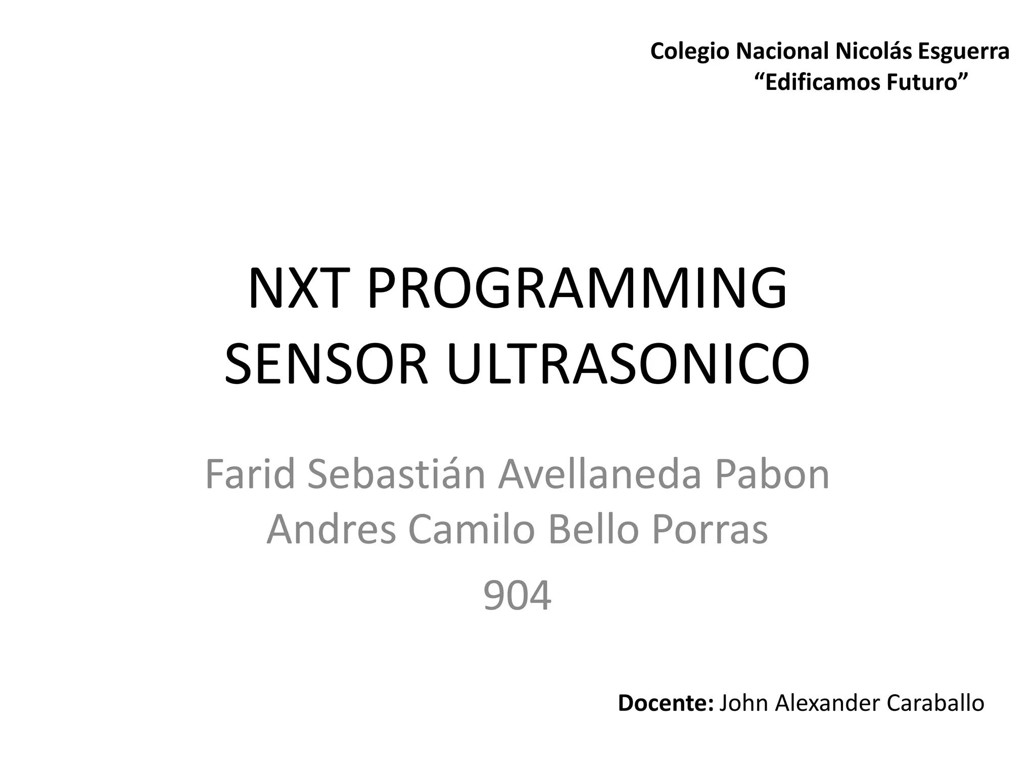 NXT PROGRAMMING
SENSOR ULTRASONICO
Farid Sebastián Avellaneda Pabon
Andres Camilo Bello Porras
904
Docente: John Alexander Caraballo
Colegio Nacional Nicolás Esguerra
“Edificamos Futuro”