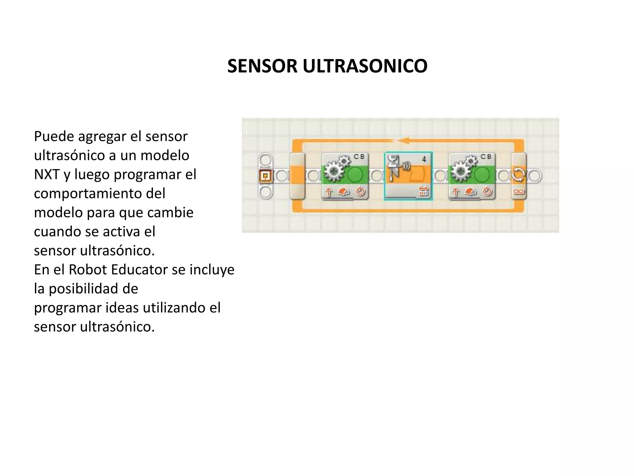 SENSOR ULTRASONICO
Puede agregar el sensor
ultrasónico a un modelo
NXT y luego programar el
comportamiento del
modelo para que cambie
cuando se activa el
sensor ultrasónico.
En el Robot Educator se incluye
la posibilidad de
programar ideas utilizando el
sensor ultrasónico.