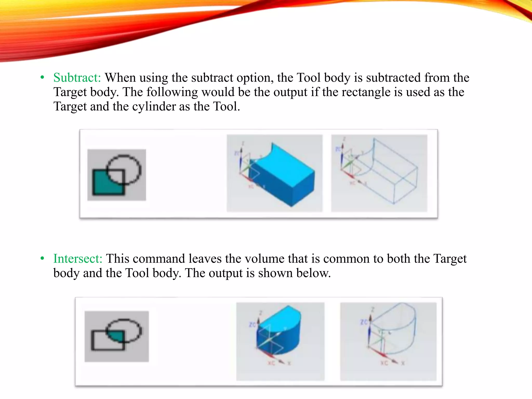 • Subtract: When using the subtract option, the Tool body is subtracted from the
Target body. The following would be the output if the rectangle is used as the
Target and the cylinder as the Tool.
• Intersect: This command leaves the volume that is common to both the Target
body and the Tool body. The output is shown below.
 