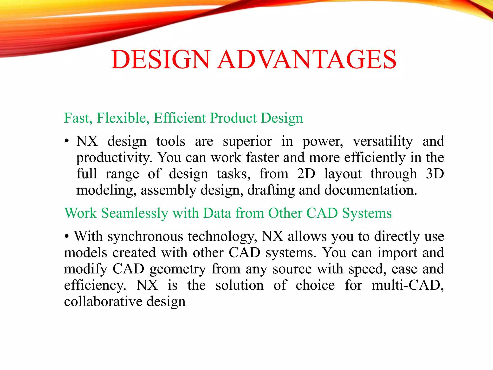 DESIGN ADVANTAGES
Fast, Flexible, Efficient Product Design
• NX design tools are superior in power, versatility and
productivity. You can work faster and more efficiently in the
full range of design tasks, from 2D layout through 3D
modeling, assembly design, drafting and documentation.
Work Seamlessly with Data from Other CAD Systems
• With synchronous technology, NX allows you to directly use
models created with other CAD systems. You can import and
modify CAD geometry from any source with speed, ease and
efficiency. NX is the solution of choice for multi-CAD,
collaborative design
 