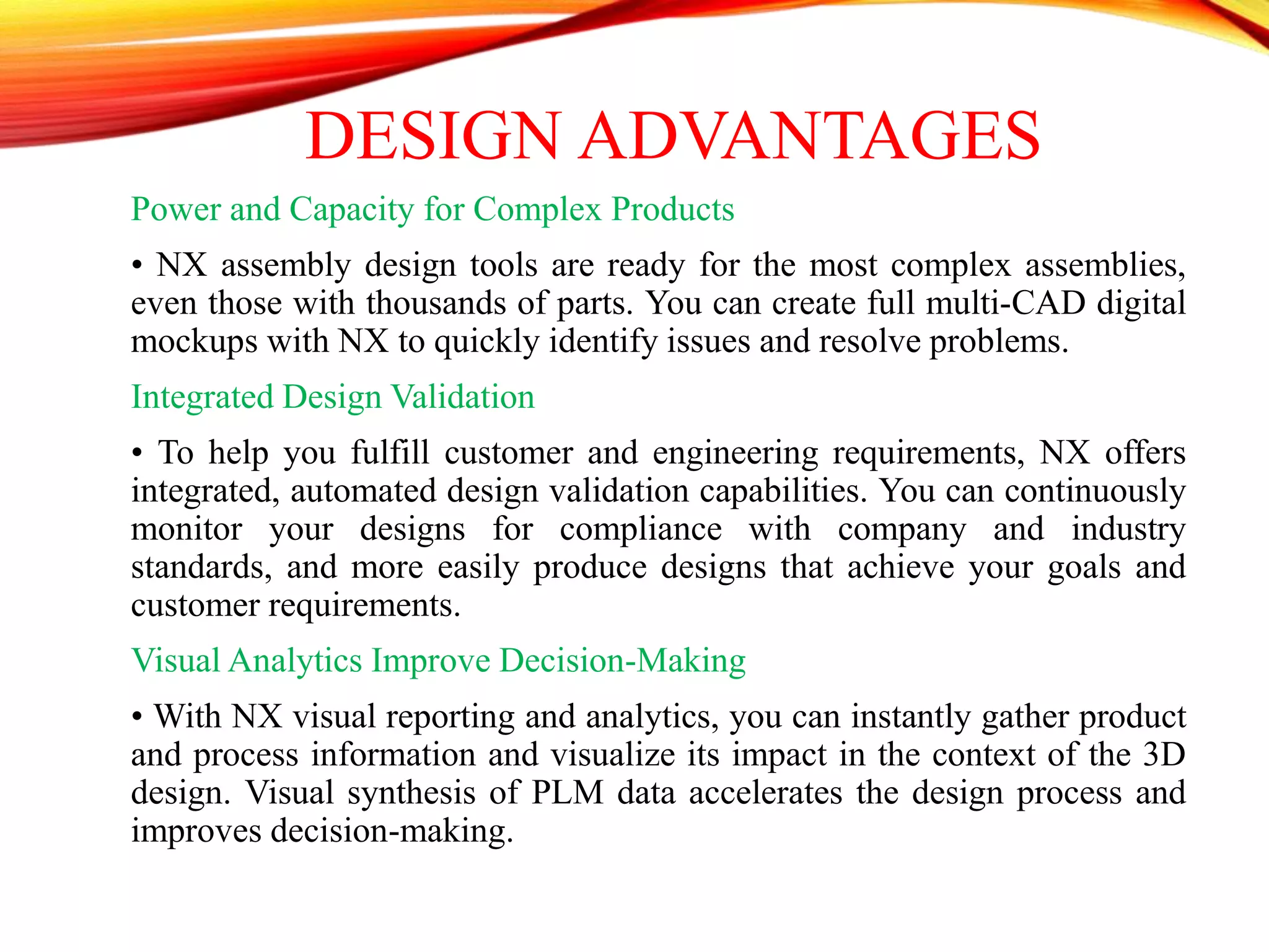 DESIGN ADVANTAGES
Power and Capacity for Complex Products
• NX assembly design tools are ready for the most complex assemblies,
even those with thousands of parts. You can create full multi-CAD digital
mockups with NX to quickly identify issues and resolve problems.
Integrated Design Validation
• To help you fulfill customer and engineering requirements, NX offers
integrated, automated design validation capabilities. You can continuously
monitor your designs for compliance with company and industry
standards, and more easily produce designs that achieve your goals and
customer requirements.
Visual Analytics Improve Decision-Making
• With NX visual reporting and analytics, you can instantly gather product
and process information and visualize its impact in the context of the 3D
design. Visual synthesis of PLM data accelerates the design process and
improves decision-making.
 