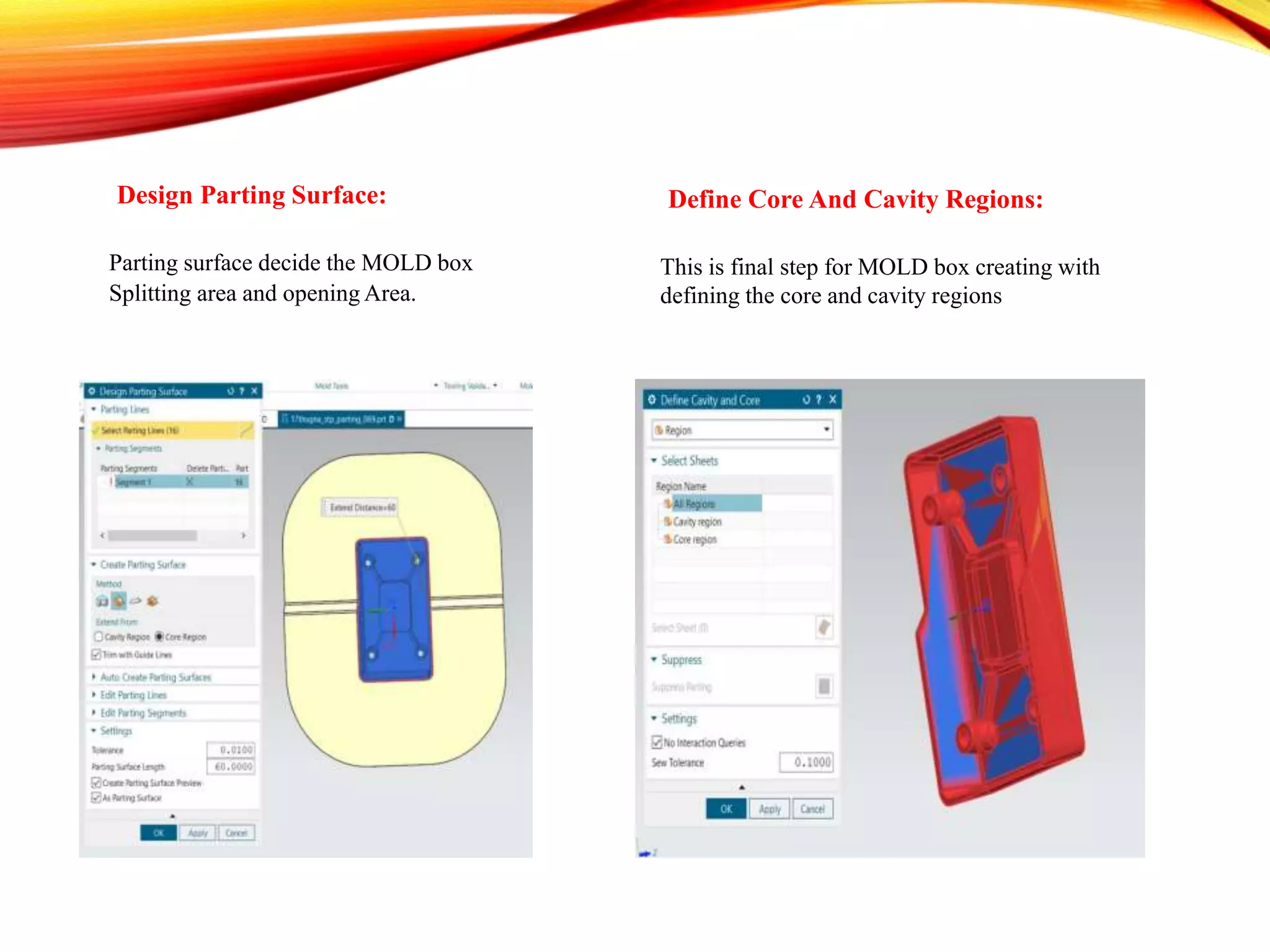 Design Parting Surface:
Parting surface decide the MOLD box
Splitting area and opening Area.
Define Core And Cavity Regions:
This is final step for MOLD box creating with
defining the core and cavity regions
 