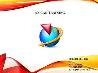 NX CAD TRAINING
SUBMITTED BY:-
AMIT SAHNI
GU-2017-2007
B.tech (MAE 8th Sem.)
 