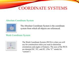 COORDINATE SYSTEMS
Absolute Coordinate System
Work Coordinate System
The Absolute Coordinate System is the coordinate
system from which all objects are referenced.
The Work Coordinate System (WCS) is what you will
use for construction when you want to determine
orientations and angles of features. The axes of the WCS
are denoted XC, YC, and ZC. (The “C” stands for
“current”)
 