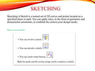 SKETCHING
Sketching A Sketch is a named set of 2D curves and points located on a
specified plane or path. You can apply rules, in the form of geometric and
dimensional constraints, to establish the criteria your design needs.
Ways to use sketches
 