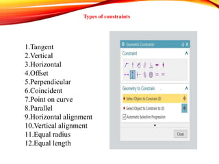 Types of constraints
1.Tangent
2.Vertical
3.Horizontal
4.Offset
5.Perpendicular
6.Coincident
7.Point on curve
8.Parallel
9.Horizontal alignment
10.Vertical alignment
11.Equal radius
12.Equal length
 
