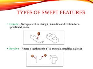 TYPES OF SWEPT FEATURES
• Extrude – Sweep a section string (1) in a linear direction for a
specified distance.
• Revolve – Rotate a section string (1) around a specified axis (2).
 
