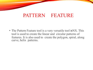 PATTERN FEATURE
• The Pattern Feature tool is a very versatile tool inNX. This
tool is used to create the linear and circular patterns of
features. It is also used to create the polygon, spiral, along
curve, helix patterns.
 