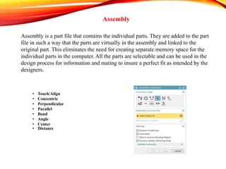 Assembly
Assembly is a part file that contains the individual parts. They are added to the part
file in such a way that the parts are virtually in the assembly and linked to the
original part. This eliminates the need for creating separate memory space for the
individual parts in the computer. All the parts are selectable and can be used in the
design process for information and mating to insure a perfect fit as intended by the
designers.
• Touch/Align
• Concentric
• Perpendicular
• Parallel
• Bond
• Angle
• Center
• Distance
 