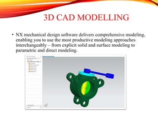 3D CAD MODELLING
• NX mechanical design software delivers comprehensive modeling,
enabling you to use the most productive modeling approaches
interchangeably – from explicit solid and surface modeling to
parametric and direct modeling.
 
