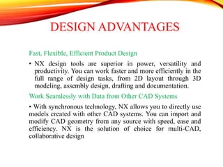 DESIGN ADVANTAGES
Fast, Flexible, Efficient Product Design
• NX design tools are superior in power, versatility and
productivity. You can work faster and more efficiently in the
full range of design tasks, from 2D layout through 3D
modeling, assembly design, drafting and documentation.
Work Seamlessly with Data from Other CAD Systems
• With synchronous technology, NX allows you to directly use
models created with other CAD systems. You can import and
modify CAD geometry from any source with speed, ease and
efficiency. NX is the solution of choice for multi-CAD,
collaborative design
 