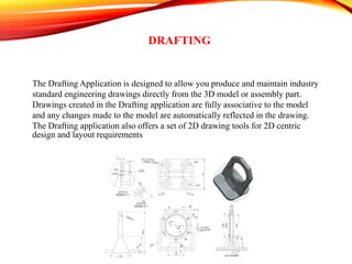 DRAFTING
The Drafting Application is designed to allow you produce and maintain industry
standard engineering drawings directly from the 3D model or assembly part.
Drawings created in the Drafting application are fully associative to the model
and any changes made to the model are automatically reflected in the drawing.
The Drafting application also offers a set of 2D drawing tools for 2D centric
design and layout requirements
 