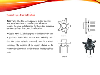 Types of views Used in Drafting
Base View - The first view created in a drawing. The
base view is the source for subsequent views and
controls the scale and alignment for them. You can create
one or more base views on a drawing sheet.
Projected View -An orthographic or isometric view that
is generated from a base view or other existing view.
You can create multiple projected views in a single
operation. The position of the cursor relative to the
parent view determines the orientation of the projected
view.
 