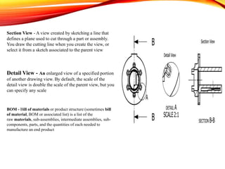 Section View - A view created by sketching a line that
defines a plane used to cut through a part or assembly.
You draw the cutting line when you create the view, or
select it from a sketch associated to the parent view
Detail View - An enlarged view of a specified portion
of another drawing view. By default, the scale of the
detail view is double the scale of the parent view, but you
can specify any scale
BOM - Bill of materials or product structure (sometimes bill
of material, BOM or associated list) is a list of the
raw materials, sub-assemblies, intermediate assemblies, sub-
components, parts, and the quantities of each needed to
manufacture an end product
 