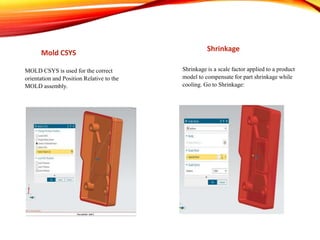Mold CSYS
Shrinkage
MOLD CSYS is used for the correct
orientation and Position Relative to the
MOLD assembly.
Shrinkage is a scale factor applied to a product
model to compensate for part shrinkage while
cooling. Go to Shrinkage:
 