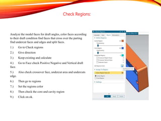 Check Regions:
Analyze the model faces for draft angles, color faces according
to their draft condition find faces that cross over the parting
find undercut faces and edges and split faces.
1.) Go to Check regions
2.) Give direction
3.) Keep existing and calculate
4.) Go to Face check Positive Negative and Vertical draft
face.
5.) Also check crossover face, undercut area and undercuts
edge.
6.) Then go to regions
7.) Set the regions color
8.) Then check the core and cavity region
9.) Click on ok.
 