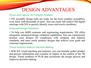 DESIGN ADVANTAGES
Power and Capacity for Complex Products
• NX assembly design tools are ready for the most complex assemblies,
even those with thousands of parts. You can create full multi-CAD digital
mockups with NX to quickly identify issues and resolve problems.
Integrated Design Validation
• To help you fulfill customer and engineering requirements, NX offers
integrated, automated design validation capabilities. You can continuously
monitor your designs for compliance with company and industry
standards, and more easily produce designs that achieve your goals and
customer requirements.
Visual Analytics Improve Decision-Making
• With NX visual reporting and analytics, you can instantly gather product
and process information and visualize its impact in the context of the 3D
design. Visual synthesis of PLM data accelerates the design process and
improves decision-making.
 