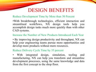 DESIGN BENEFITS
Reduce Development Time by More than 30 Percent
•With breakthrough technologies, efficient interaction and
streamlined workflows, NX design tools help you
accomplish design tasks much more quickly than with other
CAD systems.
Increase the Number of New Products Introduced Each Year
• By improving design productivity and throughput, NX can
help your engineering teams pursue more opportunities and
develop more products without more resources.
Reduce Delivery Cycle Time by 35 percent
• With integrated design, simulation, tooling and
manufacturing, NX can help you transform and streamline
development processes, using the same knowledge and data
from the first concept to the shop floor.
 