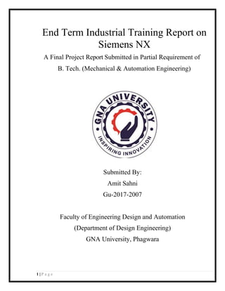 1 | P a g e
End Term Industrial Training Report on
Siemens NX
A Final Project Report Submitted in Partial Requirement of
B. Tech. (Mechanical & Automation Engineering)
Submitted By:
Amit Sahni
Gu-2017-2007
Faculty of Engineering Design and Automation
(Department of Design Engineering)
GNA University, Phagwara
 