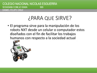 ¿PARA QUE SIRVE?
• El programa sirve para la manipulación de los
robots NXT desde un celular o computador estos
diseñados con el fin de facilitar los trabajos
humanos con respecto a la sociedad actual