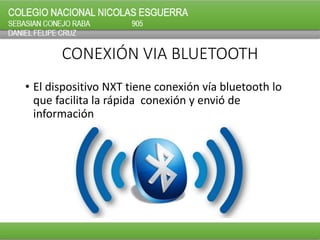 CONEXIÓN VIA BLUETOOTH
• El dispositivo NXT tiene conexión vía bluetooth lo
que facilita la rápida conexión y envió de
información
