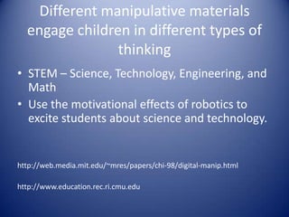 Different manipulative materials
engage children in different types of
thinking
• STEM – Science, Technology, Engineering, and
Math
• Use the motivational effects of robotics to
excite students about science and technology.
http://web.media.mit.edu/~mres/papers/chi-98/digital-manip.html
http://www.education.rec.ri.cmu.edu
 