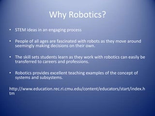 Why Robotics?
• STEM ideas in an engaging process
• People of all ages are fascinated with robots as they move around
seemingly making decisions on their own.
• The skill sets students learn as they work with robotics can easily be
transferred to careers and professions.
• Robotics provides excellent teaching examples of the concept of
systems and subsystems.
http://www.education.rec.ri.cmu.edu/content/educators/start/index.h
tm
 